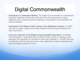 Digital Commonwealth
 Contribute to a statewide initiative. The Digital Commonwealth is a membership-
supported statewide collaboration. Members have the opportunity to shape
statewide policy making around the digitization, preservation and presentation of
historic materials.
 Participate in the Boston Public Library's free digitization program. The BPL
will help you select, digitize and create metadata for your historic materials and
other documents.
 Post your materials to the Digital Commonwealth's Repository. The Digital
Commonwealth, in partnership with the Boston Public Library, is creating a next-
generation file repository for members to store their materials in. The BPL also has
a relationship with the Internet Archive; many digitization program participants get
their monographs posted on the IA.
 