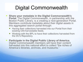 Digital Commonwealth
 Share your metadata in the Digital Commonwealth's
Portal. The Digital Commonwealth, in partnership with the
Boston Public Library, is a creating a next-generation Portal.
Members contribute metadata about their digital assets in
this aggregated search portal through:
 Having their collections harvested into our Portal from their
existing OAI-harvestable feeds.
 Working with the BPL to have their collections harvested from
the DC's Repository.
 Participate in the Digital Public Library of America.
Digital Commonwealth members will have their content
harvested into this national effort to collect “the riches of
America’s libraries, archives, and museums.”
 