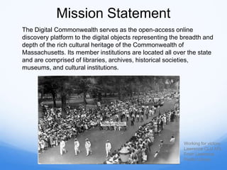 Mission Statement
The Digital Commonwealth serves as the open-access online
discovery platform to the digital objects representing the breadth and
depth of the rich cultural heritage of the Commonwealth of
Massachusetts. Its member institutions are located all over the state
and are comprised of libraries, archives, historical societies,
museums, and cultural institutions.
Working for victory
Lawrence CLU AFL
From Lawrence
Public Library
 