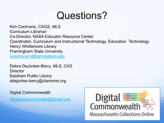 Questions?
Kim Cochrane, CAGS, MLS
Curriculum Librarian
Co-Director, NASA Educator Resource Center
Coordinator, Curriculum and Instructional Technology, Education Technology
Henry Whittemore Library
Framingham State University
kcochrane1@framingham.edu
Debra DeJonker-Berry, MLS, CAS
Director
Eastham Public Library
ddejonker-berry@clamsnet.org
Digital Commonwealth
digitalcommonwealth@gmail.com
 