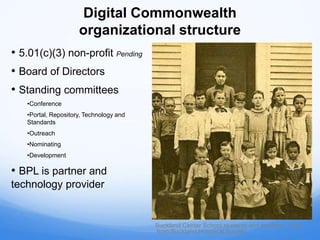 Digital Commonwealth
organizational structure
• 5.01(c)(3) non-profit Pending
• Board of Directors
• Standing committees
•Conference
•Portal, Repository, Technology and
Standards
•Outreach
•Nominating
•Development
• BPL is partner and
technology provider
Buckland Center School students and teachers, 1893
from Buckland Historical Society
 