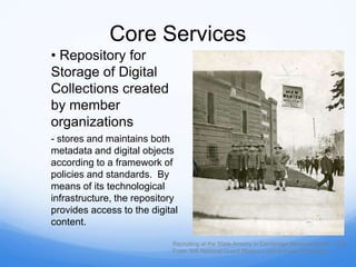 Core Services
• Repository for
Storage of Digital
Collections created
by member
organizations
- stores and maintains both
metadata and digital objects
according to a framework of
policies and standards. By
means of its technological
infrastructure, the repository
provides access to the digital
content.
Recruiting at the State Armory in Cambridge Massachusetts, 1916
From: MA National Guard Museum and Archives Worcester
 