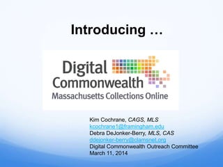 Introducing …
Kim Cochrane, CAGS, MLS
kcochrane1@framingham.edu
Debra DeJonker-Berry, MLS, CAS
ddejonker-berry@clamsnet.org
Digital Commonwealth Outreach Committee
March 11, 2014
 
