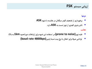 Slide 13
Slide 13
Slide 13
‫یتها‬‫ز‬‫م‬

‫شیوه‬ ‫با‬‫مقایسه‬ ‫در‬‫سیگنال‬‫کمتر‬‫تضعیف‬‫از‬ ‫ی‬‫دار‬‫ر‬‫برخو‬
ASK

‫به‬‫نسبت‬‫نویز‬‫از‬‫کمتری‬ ‫پذیری‬‫تاثیر‬
ASK
‫دارد‬
.
‫معایب‬

‫نویز‬‫غلبه‬
(prone to noise)
‫ر‬‫دو‬ ‫تباطات‬‫ر‬‫ا‬‫ای‬‫ر‬‫ب‬‫شیوه‬‫این‬‫استفاده‬‫در‬
(
‫حدود‬
1km
‫باال‬‫به‬
)

‫پایین‬‫نسبتا‬‫بیت‬‫نرخ‬ ‫با‬‫انتقال‬‫ای‬‫ر‬‫ب‬‫صرفا‬ ‫ی‬‫توانای‬
(baud rate 4800bps)
‫سیستم‬‫یابی‬‫ز‬‫ار‬
FSK
Autor:Seyed Mohammad Reza
Razavizadeh
 