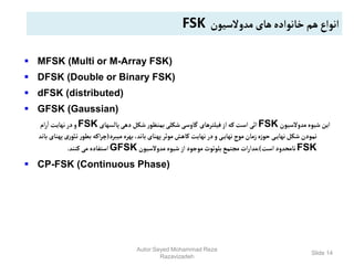 Slide 14
 MFSK (Multi or M-Array FSK)
 DFSK (Double or Binary FSK)
 dFSK (distributed)
 GFSK (Gaussian)
‫مدوالسیون‬‫شیوه‬‫این‬
FSK
‫پالسهای‬‫دهی‬‫شکل‬‫ر‬‫بمنظو‬‫شکلی‬‫گاوسی‬ ‫فیلترهای‬‫از‬‫که‬‫است‬ ‫ائی‬
FSK
‫ام‬‫ر‬‫ا‬ ‫نهایت‬‫در‬‫و‬
‫میبرد‬‫بهره‬،‫باند‬‫پهنای‬‫موثر‬‫کاهش‬‫نهایت‬‫در‬‫و‬ ‫ی‬‫نهای‬‫موج‬‫زمان‬‫ه‬‫ز‬‫حو‬ ‫ی‬‫نهای‬‫شکل‬ ‫نمودن‬
(
‫ر‬‫توئ‬‫ر‬‫بطو‬‫اکه‬‫ر‬‫چ‬
‫باند‬ ‫پهنای‬‫ی‬
FSK
‫است‬‫نامحدود‬
.)
‫مدوالسیون‬‫شیوه‬‫از‬‫موجود‬‫بلوتوث‬‫مجتمع‬‫ات‬‫ر‬‫مدا‬
GFSK
‫کنند‬‫می‬ ‫استفاده‬
.
 CP-FSK (Continuous Phase)
‫مدوالسیون‬‫های‬‫خانواده‬ ‫هم‬‫انواع‬
FSK
Autor:Seyed Mohammad Reza
Razavizadeh
 