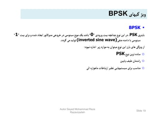 Slide 19

BPSK
‫باینری‬
PSK
‫ودی‬‫ر‬‫و‬ ‫بیت‬‫چنانچه‬‫نوع‬‫این‬‫در‬،
”
0
“
‫بیت‬‫ای‬‫ر‬‫ب‬‫و‬‫شده‬ ‫ایجاد‬‫ر‬‫مدوالتو‬‫جی‬‫و‬‫خر‬‫در‬‫سینوسی‬‫موج‬‫یک‬‫باشد‬
”
1
“
‫منفی‬‫دامنه‬‫با‬‫سینوسی‬
(inverted sine wave)
‫گردد‬‫می‬‫تولید‬
.
‫نمود‬‫اشاره‬ ‫یر‬‫ز‬‫موارد‬‫به‬ ‫میتوان‬‫نوع‬‫این‬‫ز‬‫بار‬‫های‬‫ویژگی‬‫از‬
:
o
‫نوع‬‫ین‬‫ر‬‫ت‬‫ساده‬
PSK
o
‫پایین‬‫طیف‬‫اندمان‬‫ر‬
o
‫ائی‬‫ماهواره‬‫تباطات‬‫ر‬‫ا‬‫نظیر‬ ‫ی‬‫سیستمهای‬‫ای‬‫ر‬‫ب‬‫مناسب‬
‫گیهای‬‫ویژ‬
BPSK
Autor:Seyed Mohammad Reza
Razavizadeh
 