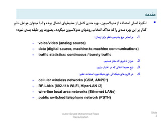 Slide
2

‫میتوان‬‫لذا‬‫و‬‫بوده‬‫انتقال‬‫محیطهای‬ ‫از‬‫کامل‬‫مندی‬‫بهره‬،‫مدوالسیون‬‫از‬‫استفاده‬‫اصلی‬‫انگیزۀ‬
‫تاثیر‬‫عوامل‬
‫بن‬‫طبقه‬‫یر‬‫ز‬ ‫ت‬‫ر‬‫بصو‬ ،‫میگردد‬‫مدوالسیون‬ ‫شهای‬‫و‬‫ر‬‫انتخاب‬‫مالک‬‫که‬ ‫ا‬‫ر‬‫مندی‬‫بهره‬‫این‬‫بر‬‫گذار‬
‫نمود‬‫دی‬
:
.1
‫ارسال‬‫ای‬‫ر‬‫ب‬‫نظر‬ ‫مورد‬‫پیام‬‫نوع‬‫اساس‬‫بر‬
:
 voice/video (analog source)
 data (digital source, machine-to-machine communications)
 traffic statistics: continuous / bursty traffic
.2
‫هستیم‬ ‫مجاز‬ ‫که‬‫تاخیری‬‫ان‬‫ز‬‫می‬
.
.3
‫یم‬‫ر‬‫دا‬‫اختیار‬ ‫در‬‫که‬‫انتقالی‬‫محیط‬‫نوع‬
.
.4
‫نظیر‬،‫استفاده‬ ‫مورد‬‫شبکۀ‬‫نوع‬،‫ائی‬‫شبکه‬‫بردهای‬‫ر‬‫کا‬ ‫در‬
:
 cellular wireless networks (GSM, AMPS*)
 RF-LANs (802.11b Wi-Fi, HiperLAN /2)
 wire-line local area networks (Ethernet LANs)
 public switched telephone network (PSTN)
‫مقدمه‬
Autor:Seyed Mohammad Reza
Razavizadeh
 