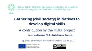 Gathering (civil society) initiatives to
develop digital skills
A contribution by the HEIDI project
Katerina Zourou, Ph.D., Web2Learn, Greece.
DigComp Community of Practice Consultation, May 14, 2022
Digital action at Higher Education Institutions as a catalyst
for social change in the COVID-19 crisis (HEIDI project)
 