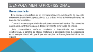 1. ENVOLVIMENTO PROFISSIONAL
Breve descrição
Esta competência refere-se ao comprometimento e dedicação do docente
no seu desenvolvimento pessoal e da sua prática letiva e ao conhecimento na
área do mundo digital.
Concentra-se na capacidade de aplicar esses conhecimentos / ferramentas
no dia a dia contribuindo para o desenvolvimento e inovação no ensino.
Esta competência enfatiza também a importância do trabalho
colaborativo, a partilha de ideias, materiais e conhecimentos. É necessário
estar sempre atualizado, participar em acções de formação e trabalhar em
equipa.
 