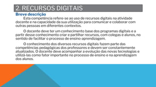 2. RECURSOS DIGITAIS
Breve descrição
Esta competência refere-se ao uso de recursos digitais na atividade
docente e na capacidade da sua utilização para comunicar e colaborar com
outras pessoas em diferentes contextos.
O docente deve ter um conhecimento base dos programas digitais e a
partir desse conhecimento criar e partilhar recursos, com colegas e alunos, no
sentido de facilitar o processo de ensino-aprendizagem.
O conhecimento dos diversos recursos digitais fazem parte das
competências pedagógicas dos professores e devem ser constantemente
atualizados. O docente deve acompanhar a evolução das novas tecnologias e
utilizá-las como fator importante no processo de ensino e na aprendizagem
dos alunos.
 