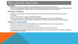 RECURSOS DIGITAIS
2.1 Seleção
. Identificar, avaliar e selecionar recursos digitais para o ensino e aprendizagem.
. Ter em consideração o objetivo específico de aprendizagem, o contexto, a abordagem pedagógica e o
grupo de aprendentes, ao selecionar recursos digitais e planificar a sua utilização.
2.2 Criação e modificação
. Modificar e desenvolver recursos existentes com licença aberta e outros recursos onde tal é
permitido.
. Criar ou cocriar novos recursos educativos digitais.
. Ter em consideração o objetivo específico de aprendizagem, o contexto, a abordagem
pedagógica/ grupo de aprendentes, ao selecionar recursos digitais e planificar a sua utilização.
2.3 Gestão, proteção e partilha
. Organizar conteúdo digital e disponibilizá-lo aos aprendentes, E. E. e outros educadores.
. Proteger eficazmente conteúdo digital sensível.
. Respeitar e aplicar corretamente regras de privacidade e de direitos de autor.
. Compreender a utilização e criação de licenças abertas e de recursos educativos abertos, incluindo a
sua atribuição apropriada.
 