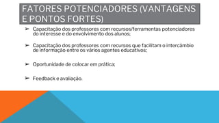 FATORES POTENCIADORES (VANTAGENS
E PONTOS FORTES)
➢ Capacitação dos professores com recursos/ferramentas potenciadores
do interesse e do envolvimento dos alunos;
➢ Capacitação dos professores com recursos que facilitam o intercâmbio
de informação entre os vários agentes educativos;
➢ Oportunidade de colocar em prática;
➢ Feedback e avaliação.
 