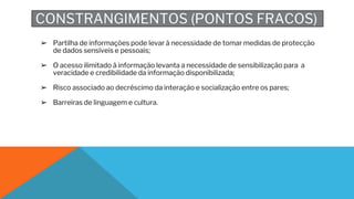 CONSTRANGIMENTOS (PONTOS FRACOS)
➢ Partilha de informações pode levar à necessidade de tomar medidas de protecção
de dados sensíveis e pessoais;
➢ O acesso ilimitado à informação levanta a necessidade de sensibilização para a
veracidade e credibilidade da informação disponibilizada;
➢ Risco associado ao decréscimo da interação e socialização entre os pares;
➢ Barreiras de linguagem e cultura.
 