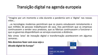 “Imagine por um momento a vida durante a pandemia sem o ‘digital´ nas nossas
vidas…
…as tecnologias modernas permitiram que os jovens estudassem remotamente e
que milhões de pessoas trabalhassem de casa. Elas permitiram que as empresas
continuassem a vender seus produtos, que as fábricas continuassem a funcionar e
que os governos disponibilizam-se serviços essenciais a distância.
Nós vimos ‘anos’ de inovação digital e transformação acontecerem em algumas
semanas..
Nós devemos fazer com essa seja a
década digital da Europa”
Transição digital na agenda europeia
 