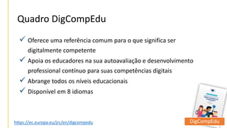  Oferece uma referência comum para o que significa ser
digitalmente competente
 Apoia os educadores na sua autoavaliação e desenvolvimento
professional contínuo para suas competências digitais
 Abrange todos os níveis educacionais
 Disponível em 8 idiomas
Quadro DigCompEdu
https://ec.europa.eu/jrc/en/digcompedu DigCompEdu
 