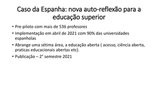 Caso da Espanha: nova auto-reflexão para a
educação superior
• Pre-piloto com mais de 536 profesores
• Implementação em abril de 2021 com 90% das universidades
espanholas
• Abrange uma sétima área, a educação aberta ( acesso, ciência aberta,
praticas educacionais abertas etc).
• Publicação – 2° semestre 2021
 