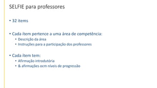 SELFIE para professores
• 32 items
• Cada ítem pertence a uma área de competência:
• Descrição da área
• Instruções para a participação dos professores
• Cada ítem tem:
• Afirmação introdutória
• & afirmações ocm níveis de progressão
 