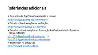 Referências adicionais
Comunidade DigCompEdu (aberta a todos):
http://bit.ly/digcompedu-community
Estudo sobre inovação na avaliação:
http://bit.ly/innovative-assessment
Estudos sobre Inovação na Formação Profissional de Professores
Universitários:
http://bit.ly/pd-academics-analysis e
http://bit.ly/pd-academics-case-studies
Blockchain na educação
http://bit.ly/blockchain4edu
 