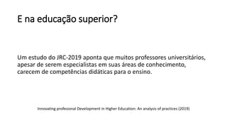 E na educação superior?
Um estudo do JRC-2019 aponta que muitos professores universitários,
apesar de serem especialistas em suas áreas de conhecimento,
carecem de competências didáticas para o ensino.
Innovating profesional Development in Higher Education: An analysis of practices (2019)
 