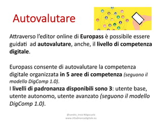Autovalutare
@sandra_troia+#digscuola+
www.cittadinanzadigitale.eu
A6raverso l’editor online+di+Europass è possibile essere
guida< ad+autovalutare,+anche,+il livello di.competenza
digitale.
Europass consente di+autovalutare la+competenza
digitale organizzata in.5.aree di.competenza (seguono il
modello DigComp 1.0).
I livelli di.padronanza disponibili sono 3:+utente base,+
utente autonomo,+utente avanzato (seguono il modello
DigComp 1.0).
 