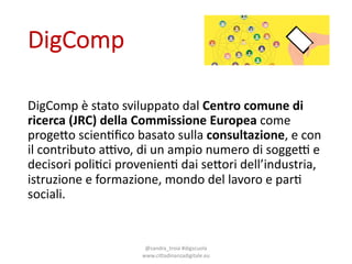 DigComp
DigComp è stato sviluppato dal0Centro'comune di'
ricerca (JRC)'della Commissione Europea come0
proge4o scien6ﬁco basato sulla consultazione,0e0con0
il contributo a:vo,0di0un0ampio numero di0sogge: e0
decisori poli6ci provenien6 dai se4ori dell’industria,0
istruzione e0formazione,0mondo del0lavoro e0par6
sociali.
@sandra_troia0#digscuola0
www.cittadinanzadigitale.eu
 