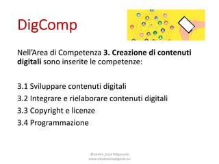 DigComp
Nell’Area di*Competenza 3.#Creazione di#contenuti
digitali sono inserite le*competenze:
3.1*Sviluppare contenuti digitali
3.2*Integrare e*rielaborare contenuti digitali
3.3*Copyright*e*licenze
3.4*Programmazione
@sandra_troia*#digscuola*
www.ciGadinanzadigitale.eu
 