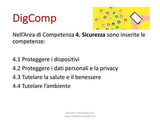 DigComp
Nell’Area di*Competenza 4.#Sicurezza sono inserite le*
competenze:
4.1*Proteggere i dispositivi
4.2*Proteggere i dati personali e*la*privacy*
4.3*Tutelare la*salute*e*il benessere
4.4*Tutelare l’ambiente
@sandra_troia*#digscuola*
www.ciEadinanzadigitale.eu
 