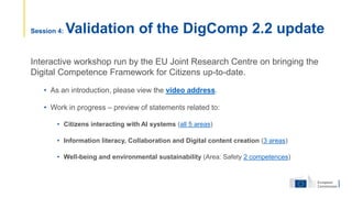 Interactive workshop run by the EU Joint Research Centre on bringing the
Digital Competence Framework for Citizens up-to-date.
• As an introduction, please view the video address.
• Work in progress – preview of statements related to:
• Citizens interacting with AI systems (all 5 areas)
• Information literacy, Collaboration and Digital content creation (3 areas)
• Well-being and environmental sustainability (Area: Safety 2 competences)
Session 4: Validation of the DigComp 2.2 update
 