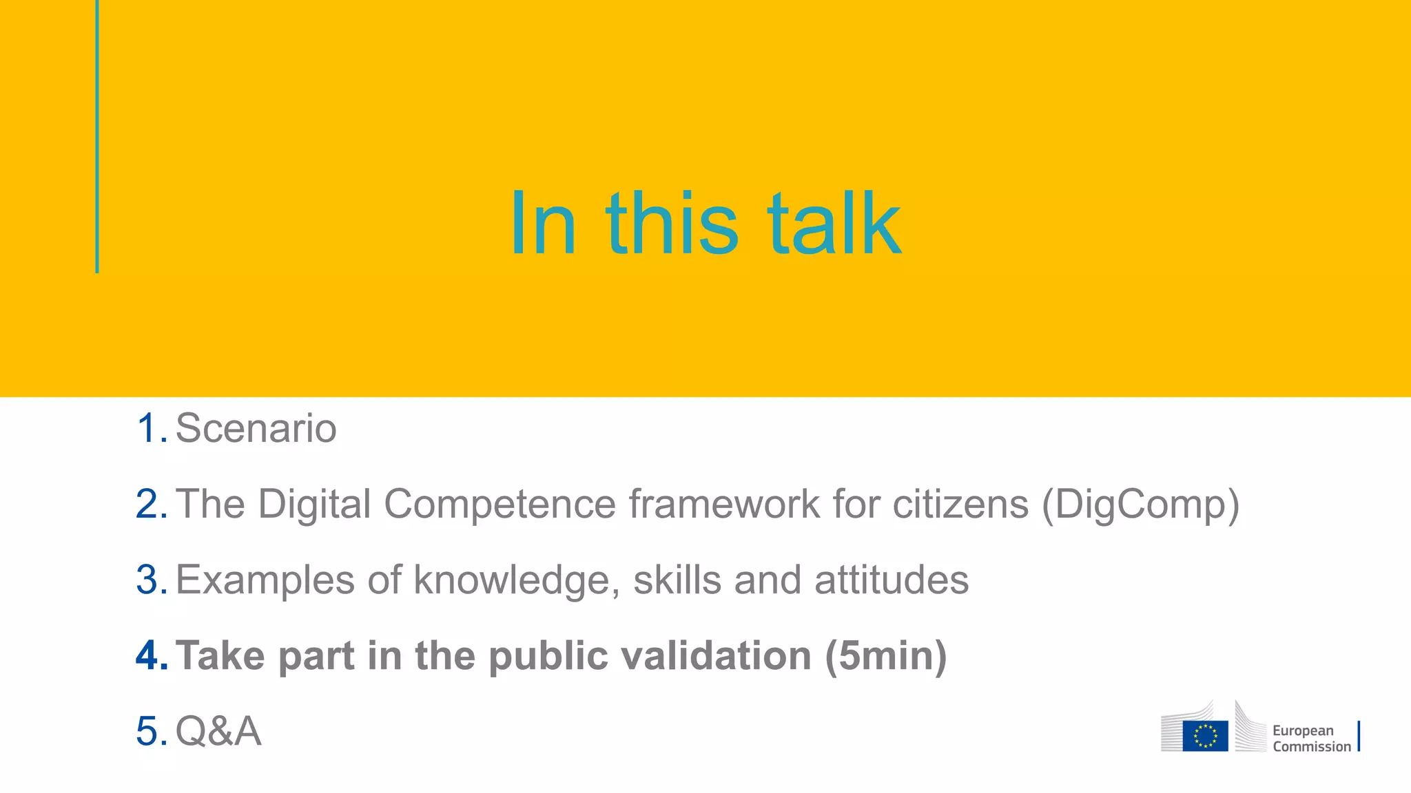 In this talk
1.Scenario
2.The Digital Competence framework for citizens (DigComp)
3.Examples of knowledge, skills and attitudes
4.Take part in the public validation (5min)
5.Q&A
 