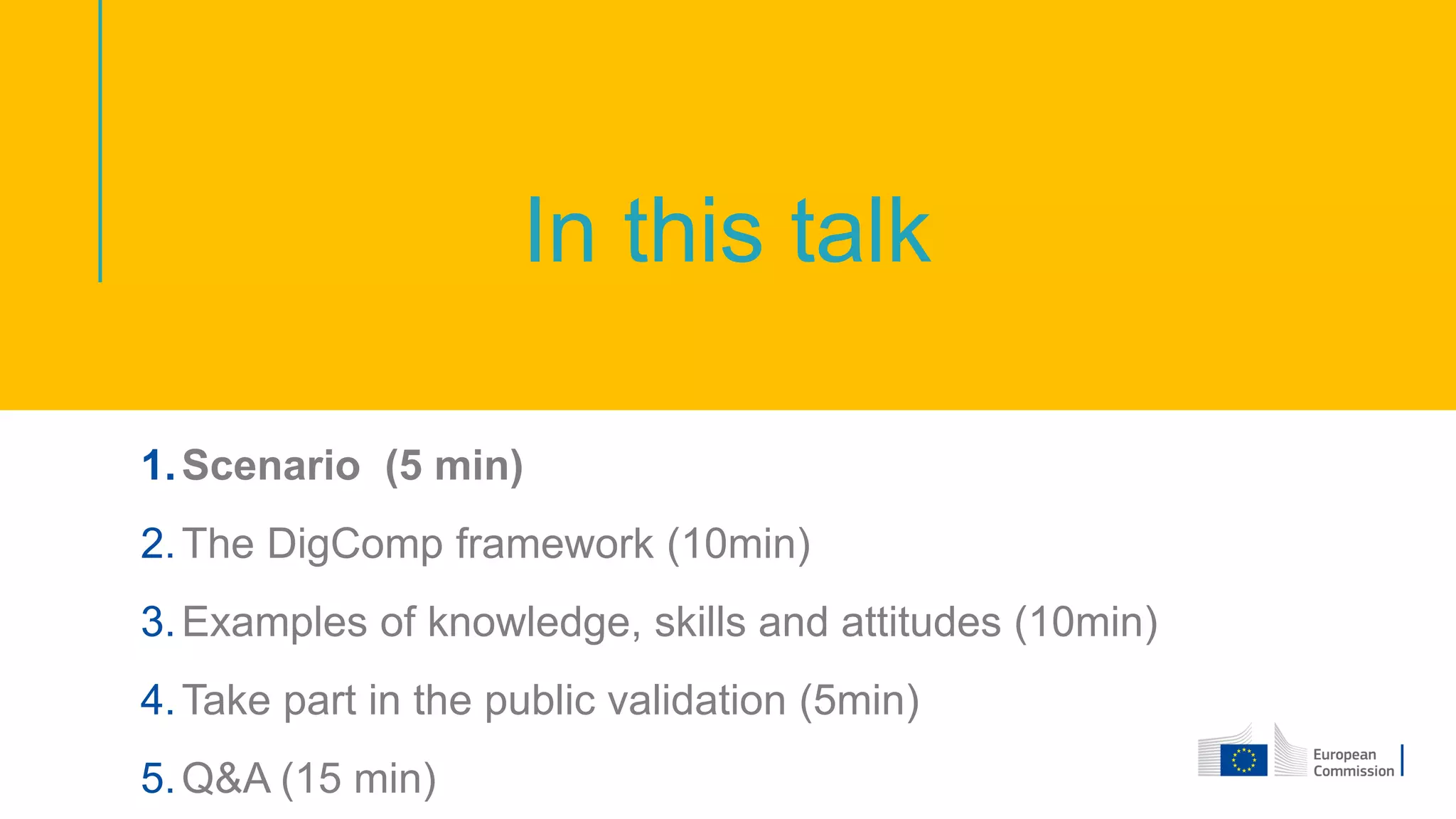 In this talk
1.Scenario (5 min)
2.The DigComp framework (10min)
3.Examples of knowledge, skills and attitudes (10min)
4.Take part in the public validation (5min)
5.Q&A (15 min)
 
