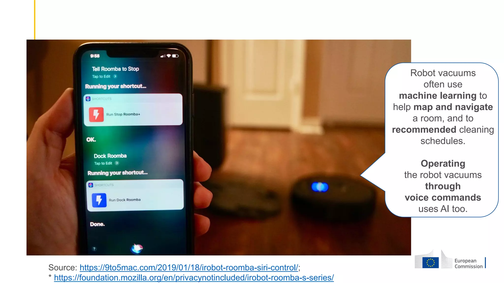 Source: https://9to5mac.com/2019/01/18/irobot-roomba-siri-control/;
* https://foundation.mozilla.org/en/privacynotincluded/irobot-roomba-s-series/
Robot vacuums
often use
machine learning to
help map and navigate
a room, and to
recommended cleaning
schedules.
Operating
the robot vacuums
through
voice commands
uses AI too.
 