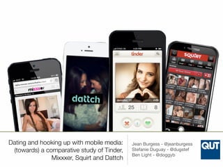 Dating and hooking up with mobile media: 
(towards) a comparative study of Tinder, 
Mixxxer, Squirt and Dattch 
Jean Burgess - @jeanburgess 
Stefanie Duguay - @dugstef 
Ben Light - @doggyb 
 