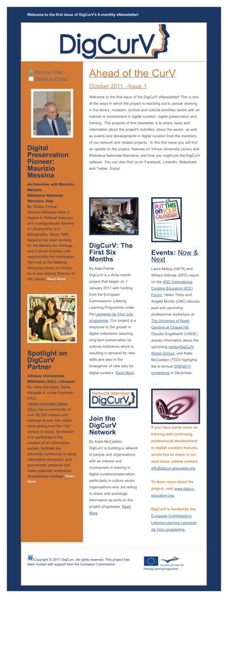 Welcome to the first issue of DigCurV's 6-monthly eNewsletter!




    Follow on Twitter
    Forward to a Friend
                                       Ahead of the CurV
                                       October 2011 - Issue 1
                                       Welcome to the first issue of the DigCurV eNewsletter! This is one
                                       of the ways in which the project is reaching out to people working
                                       in the library, museum, archive and cultural activities sector with an
                                       interest or involvement in digital curation, digital preservation and
                                       training. The purpose of this newsletter is to share news and
                                       information about the project's activities, about the sector, as well
                                       as events and developments in digital curation from the members
                                       of our network and related projects. In this first issue you will find
Digital                                an update on the project, features on Vilnius University Library and
Preservation                           Biblioteca Nationale Marciana, and how you might join the DigCurV
Pioneer:                               network. You can also find us on Facebook, LinkedIn, Slideshare
Maurizio                               and Twitter. Enjoy!

Messina
An Interview with Maurizio
Messina
Biblioteca Nationale
Marciana, Italy
By Chiara Cirinna
Maurizio Messina holds a
degree in Political Sciences
and a postgraduate diploma
in Librarianship and
Bibliography. Since 1985,
Messina has been working
for the Ministry for Heritage          DigCurV: The
and Cultural Activities with
                                       First Six                               Events: Now &
responsibility for Information
Services at the National
                                       Months                                  Next
Marciana Library in Venice;            By Kate Fernie                          Laura Molloy (HATII) and
he is now Deputy Director of           DigCurV is a thirty-month               William Kilbride (DPC) report
the Library. Read More
                                       project that began on 1                 on the JISC International
                                       January 2011 with funding               Curation Education (ICE)
                                       from the European                       Forum, Helen Tibbo and
                                       Commissions' Lifelong                   Angela Murillo (UNC) discuss
                                       Learning Programme under                past and upcoming
                                       the Leonardo da Vinci sub-              professional workshops at
                                       programme. Our project is a             The University of North
                                       response to the growth in               Carolina at Chapel Hill,
                                       digital collections requiring           Claudia Engelhardt (UGOE)
                                       long-term preservation by               shares information about the
                                       cultural institutions which is          upcoming nestor/DigCurV

Spotlight on                           resulting in demand for new             Winter School, and Katie

DigCurV                                skills and also in the                  McCadden (TCD) highlights

Partner                                emergence of new jobs for               the bi-annual DISH2011
                                       digital curators. Read More             conference in December.
Vilniaus Universiteto
Biblioteka (VUL), Lithuania
By Vilma Karvelyte, Nijole
Klingaite & Jurate Kupriene
(VUL)
Vilnius University Library
(VUL) has a community of
over 26,000 readers and
holdings of over five million          Join the
items dating from the 13th             DigCurV                                 If you have some news on
century to today. Its mission          Network                                 training and continuing
is to participate in the
creation of an information             By Katie McCadden                       professional development

society, facilitate the                DigCurV is building a network           in digital curation that you
university community in using          of people and organisations             would like to share in our
information resources, and             with an interest and                    next issue, please contact
accumulate, preserve and
                                       involvement in training in              info@digcur-education.org.
make publically accessible
                                       digital curation/preservation,
documentary heritage. Read
More                                   particularly in culture sector          To learn more about the
                                       organisations who are willing           project, visit www.digcur-
                                       to share and exchange                   education.org.
                                       information as work on the
                                       project progresses. Read
                                                                               DigCurV is funded by the
                                       More
                                                                               European Commission's
                                                                               Lifelong Learning Leonardo
                                                                               da Vinci programme.




   Copyright © 2011 DigCurv. All rights reserved. This project has
been funded with support from the European Commission.
 