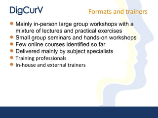 Formats and trainers Mainly in-person large group workshops with a mixture of lectures and practical exercises Small group seminars and hands-on workshops Few online courses identified so far Delivered mainly by subject specialists Training professionals  In-house and external trainers 