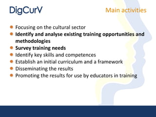 Focusing on the cultural sector Identify and analyse existing training opportunities and methodologies Survey training needs Identify key skills and competences Establish an initial curriculum and a framework Disseminating the results Promoting the results for use by educators in training  Main activities 