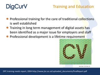 Training and Education Professional training for the care of traditional collections is well established Training in long term management of digital assets has been identified as a major issue for employers and staff Professional development is a lifetime requirement DPC training needs report, 2004 http://www.jisc.ac.uk/uploaded_documents/finalReport.pdf Zach Klein  CC BY-NC 2.0 