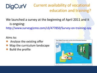 Current availability of vocational  education and training? We launched a survey at the beginning of April 2011 and it is ongoing:  http://www.surveygizmo.com/s3/477850/Survey-on-training-opportunities-in-digital-curation   Aims to: Analyse the existing offer Map the curriculum landscape Build the profile 