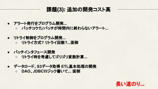 課題(3): 追加の開発コスト高
● アラート発行をプログラム開発...
○ バッチコケた/バッチが時間内に終わらないアラート...
● リトライ制御をプログラム開発...
○ リトライ方式? リトライ回数?...面倒
● バッチインタフェース開発
○ リトライ時を考慮してゴリゴリ変数計算...
● データロード、S3データ取得 ETL基本処理の開発
○ DAO、JDBCロジック書いて... 面倒
長い道のり...
 