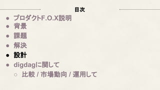 目次
● プロダクトF.O.X説明
● 背景
● 課題
● 解決
● 設計
● digdagに関して
○ 比較 / 市場動向 / 運用して
 