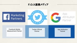 F.O.X連携メディア
Facebook Mobile
Measurement Partner
Twitter Official
Partner
App Attribution
Partner
 