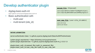 © 2019 Arm Limited
Develop authenticator plugin
10
• digdag-basic-auth-mt
https://github.com/yoyama/digdag-basic-auth-mt
• Basic authentication with
• multi-user
• multi-tenant (site_id)
server.properties
server.authenticator-class = io.github.yoyama.digdag.bauth.BasicAuthMTAuthenticator
system-plugin.repositories = https://dl.bintray.com/yoyama/maven
system-plugin.dependencies = io.github.yoyama:digdag-basic-auth-mt_2.12:0.1.0
plugins.basic_auth_mt.passwd_file=<path_to_passwrwd_file>
plugins.basic_auth_mt.user_map_file=<path_to_user_map_fiel>
passwd_file (htpasswd)
user2:$apr1$HtOrA/2I$HXTTf2p4MQqbVV/Alq4ci.
user1:$apr1$xjBNYkXH$HJ7pXsaX9MXAyxfgl6uLY/
user_map_file (user:site_id:admin)
user1:0:true
user2:22:false
 
