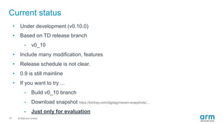 © 2019 Arm Limited
Current status
22
• Under development (v0.10.0)
• Based on TD release branch
• v0_10
• Include many modification, features
• Release schedule is not clear.
• 0.9 is still mainline
• If you want to try ...
• Build v0_10 branch
• Download snapshot https://bintray.com/digdag/maven-snapshots/...
• Just only for evaluation
 