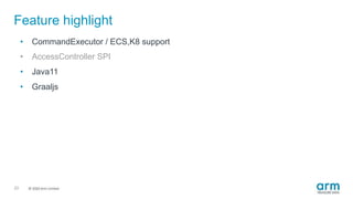 © 2019 Arm Limited
Feature highlight
23
• CommandExecutor / ECS,K8 support
• AccessController SPI
• Java11
• Graaljs
 