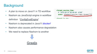 © 2019 Arm Limited
Background
29
• A plan to move on Java11 in TD workflow
• Nashorn as JavaScript engine in workflow
definition “ConfigEvalEngine”
• Nashorn is deprecated in Java11 blocker!
• Nashorn also causes performance degradation
• We need to replace Nashorn to another
Graaljs
 
