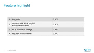 © 2019 Arm Limited
Feature highlight
1. http_call> 0.9.37
2.
Authenticator SPI & plugin /
Basic authentication
0.9.39
3. GCS support as storage 0.9.41
4. require> enhancements 0.9.42
6
 