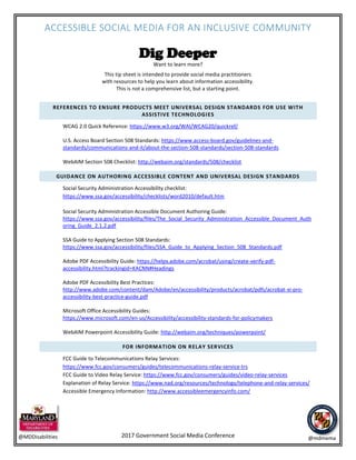 ACCESSIBLE SOCIAL MEDIA FOR AN INCLUSIVE COMMUNITY
2017 Government Social Media Conference@MDDisabilities @mdmema
Dig Deeper
Want to learn more?
This tip sheet is intended to provide social media practitioners
with resources to help you learn about information accessibility.
This is not a comprehensive list, but a starting point.
REFERENCES TO ENSURE PRODUCTS MEET UNIVERSAL DESIGN STANDARDS FOR USE WITH
ASSISTIVE TECHNOLOGIES
WCAG 2.0 Quick Reference: https://www.w3.org/WAI/WCAG20/quickref/
U.S. Access Board Section 508 Standards: https://www.access-board.gov/guidelines-and-
standards/communications-and-it/about-the-section-508-standards/section-508-standards
WebAIM Section 508 Checklist: http://webaim.org/standards/508/checklist
GUIDANCE ON AUTHORING ACCESSIBLE CONTENT AND UNIVERSAL DESIGN STANDARDS
Social Security Administration Accessibility checklist:
https://www.ssa.gov/accessibility/checklists/word2010/default.htm
Social Security Administration Accessible Document Authoring Guide:
https://www.ssa.gov/accessibility/files/The_Social_Security_Administration_Accessible_Document_Auth
oring_Guide_2.1.2.pdf
SSA Guide to Applying Section 508 Standards:
https://www.ssa.gov/accessibility/files/SSA_Guide_to_Applying_Section_508_Standards.pdf
Adobe PDF Accessibility Guide: https://helpx.adobe.com/acrobat/using/create-verify-pdf-
accessibility.html?trackingid=KACNN#Headings
Adobe PDF Accessibility Best Practices:
http://www.adobe.com/content/dam/Adobe/en/accessibility/products/acrobat/pdfs/acrobat-xi-pro-
accessibility-best-practice-guide.pdf
Microsoft Office Accessibility Guides:
https://www.microsoft.com/en-us/Accessibility/accessibility-standards-for-policymakers
WebAIM Powerpoint Accessibility Guide: http://webaim.org/techniques/powerpoint/
FOR INFORMATION ON RELAY SERVICES
FCC Guide to Telecommunications Relay Services:
https://www.fcc.gov/consumers/guides/telecommunications-relay-service-trs
FCC Guide to Video Relay Service: https://www.fcc.gov/consumers/guides/video-relay-services
Explanation of Relay Service: https://www.nad.org/resources/technology/telephone-and-relay-services/
Accessible Emergency Information: http://www.accessibleemergencyinfo.com/
 