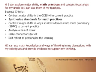  I can explore major shifts, math practices and content focus areas
for my grade so I can use them in my teaching.
Success Criteria:
• Contrast major shifts in the CCSS-M to current practice
• Synthesize standards for math practices
• Contrast major shifts in ways students demonstrate math proficiency
(SBAC) to current practice
• Analyze areas of focus
• Make connections to 5D
• Self-reflect to personalize the learning
I can use math knowledge and ways of thinking in my discussions with
my colleagues and provide evidence to support my thinking.
Dr. Marci Shepard  Orting School District  February 2013
 