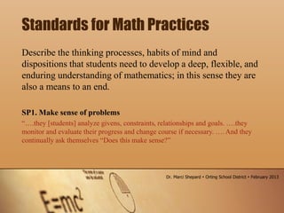 Describe the thinking processes, habits of mind and
dispositions that students need to develop a deep, flexible, and
enduring understanding of mathematics; in this sense they are
also a means to an end.
SP1. Make sense of problems
“….they [students] analyze givens, constraints, relationships and goals. ….they
monitor and evaluate their progress and change course if necessary. …. And they
continually ask themselves “Does this make sense?”
Standards for Math Practices
Dr. Marci Shepard  Orting School District  February 2013
 