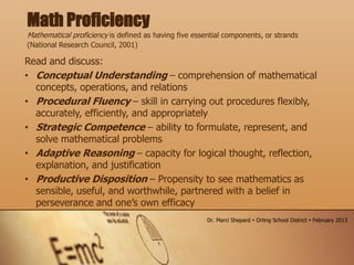 Read and discuss:
• Conceptual Understanding – comprehension of mathematical
concepts, operations, and relations
• Procedural Fluency – skill in carrying out procedures flexibly,
accurately, efficiently, and appropriately
• Strategic Competence – ability to formulate, represent, and
solve mathematical problems
• Adaptive Reasoning – capacity for logical thought, reflection,
explanation, and justification
• Productive Disposition – Propensity to see mathematics as
sensible, useful, and worthwhile, partnered with a belief in
perseverance and one’s own efficacy
Math Proficiency
Mathematical proficiency is defined as having five essential components, or strands
(National Research Council, 2001)
Dr. Marci Shepard  Orting School District  February 2013
 