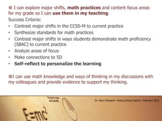  I can explore major shifts, math practices and content focus areas
for my grade so I can use them in my teaching.
Success Criteria:
• Contrast major shifts in the CCSS-M to current practice
• Synthesize standards for math practices
• Contrast major shifts in ways students demonstrate math proficiency
(SBAC) to current practice
• Analyze areas of focus
• Make connections to 5D
• Self-reflect to personalize the learning
I can use math knowledge and ways of thinking in my discussions with
my colleagues and provide evidence to support my thinking.
Dr. Marci Shepard  Orting School District  February 2013
 